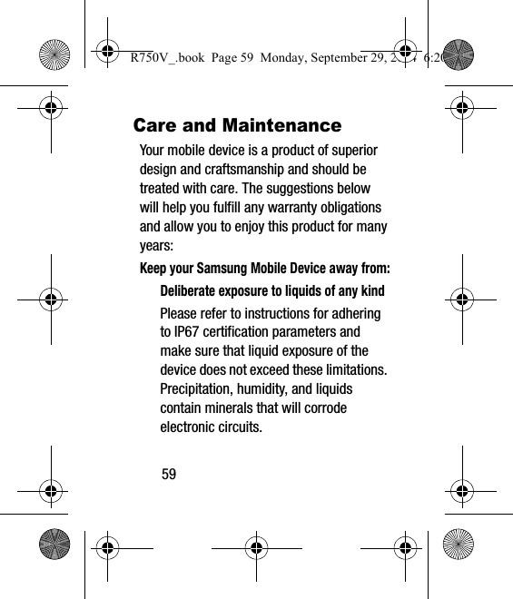 59Care and MaintenanceYour mobile device is a product of superior design and craftsmanship and should be treated with care. The suggestions below will help you fulfill any warranty obligations and allow you to enjoy this product for many years:Keep your Samsung Mobile Device away from:Deliberate exposure to liquids of any kindPlease refer to instructions for adhering to IP67 certification parameters and make sure that liquid exposure of the device does not exceed these limitations. Precipitation, humidity, and liquids contain minerals that will corrode electronic circuits. R750V_.book  Page 59  Monday, September 29, 2014  6:20 PM