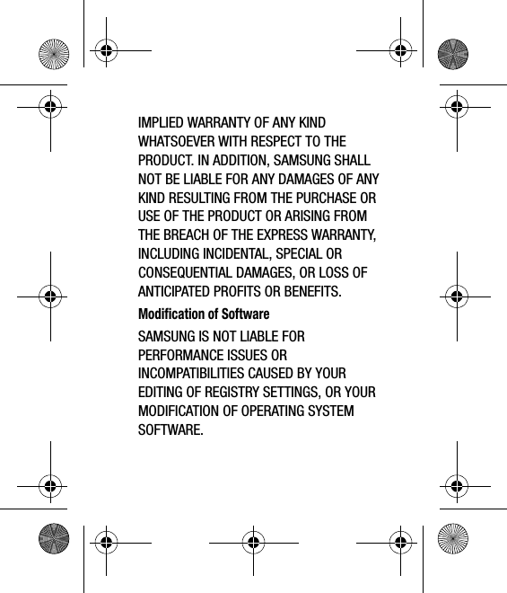 IMPLIED WARRANTY OF ANY KIND WHATSOEVER WITH RESPECT TO THE PRODUCT. IN ADDITION, SAMSUNG SHALL NOT BE LIABLE FOR ANY DAMAGES OF ANY KIND RESULTING FROM THE PURCHASE OR USE OF THE PRODUCT OR ARISING FROM THE BREACH OF THE EXPRESS WARRANTY, INCLUDING INCIDENTAL, SPECIAL OR CONSEQUENTIAL DAMAGES, OR LOSS OF ANTICIPATED PROFITS OR BENEFITS.Modification of SoftwareSAMSUNG IS NOT LIABLE FOR PERFORMANCE ISSUES OR INCOMPATIBILITIES CAUSED BY YOUR EDITING OF REGISTRY SETTINGS, OR YOUR MODIFICATION OF OPERATING SYSTEM SOFTWARE. 