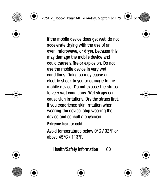 Health/Safety Information       60If the mobile device does get wet, do not accelerate drying with the use of an oven, microwave, or dryer, because this may damage the mobile device and could cause a fire or explosion. Do not use the mobile device in very wet conditions. Doing so may cause an electric shock to you or damage to the mobile device. Do not expose the straps to very wet conditions. Wet straps can cause skin irritations. Dry the straps first. If you experience skin irritation when wearing the device, stop wearing the device and consult a physician.Extreme heat or coldAvoid temperatures below 0°C / 32°F or above 45°C / 113°F.R750V_.book  Page 60  Monday, September 29, 2014  6:20 PM