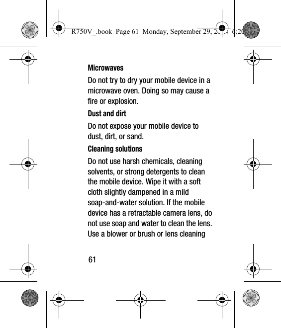 61MicrowavesDo not try to dry your mobile device in a microwave oven. Doing so may cause a fire or explosion.Dust and dirtDo not expose your mobile device to dust, dirt, or sand.Cleaning solutionsDo not use harsh chemicals, cleaning solvents, or strong detergents to clean the mobile device. Wipe it with a soft cloth slightly dampened in a mild soap-and-water solution. If the mobile device has a retractable camera lens, do not use soap and water to clean the lens. Use a blower or brush or lens cleaning R750V_.book  Page 61  Monday, September 29, 2014  6:20 PM