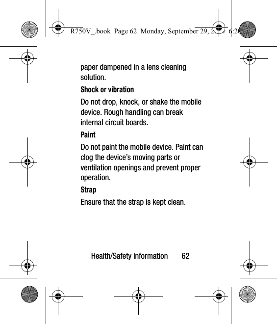 Health/Safety Information       62paper dampened in a lens cleaning solution.Shock or vibrationDo not drop, knock, or shake the mobile device. Rough handling can break internal circuit boards.PaintDo not paint the mobile device. Paint can clog the device’s moving parts or ventilation openings and prevent proper operation.StrapEnsure that the strap is kept clean.  R750V_.book  Page 62  Monday, September 29, 2014  6:20 PM