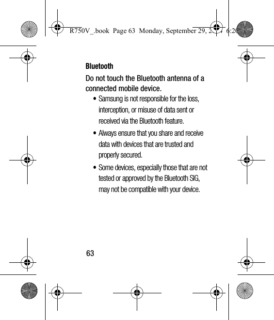 63BluetoothDo not touch the Bluetooth antenna of a connected mobile device.•Samsung is not responsible for the loss, interception, or misuse of data sent or received via the Bluetooth feature.•Always ensure that you share and receive data with devices that are trusted and properly secured.•Some devices, especially those that are not tested or approved by the Bluetooth SIG, may not be compatible with your device.R750V_.book  Page 63  Monday, September 29, 2014  6:20 PM