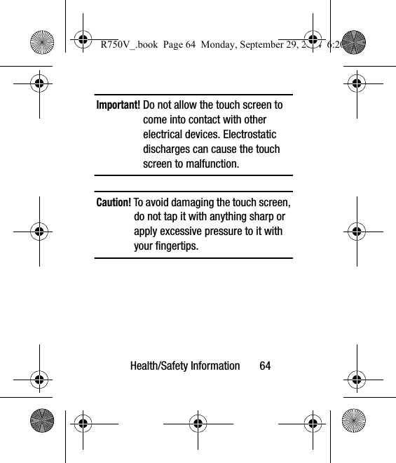 Health/Safety Information       64Important! Do not allow the touch screen to come into contact with other electrical devices. Electrostatic discharges can cause the touch screen to malfunction.Caution! To avoid damaging the touch screen, do not tap it with anything sharp or apply excessive pressure to it with your fingertips.  R750V_.book  Page 64  Monday, September 29, 2014  6:20 PM