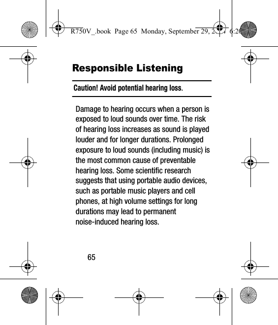 65Responsible ListeningCaution! Avoid potential hearing loss.Damage to hearing occurs when a person is exposed to loud sounds over time. The risk of hearing loss increases as sound is played louder and for longer durations. Prolonged exposure to loud sounds (including music) is the most common cause of preventable hearing loss. Some scientific research suggests that using portable audio devices, such as portable music players and cell phones, at high volume settings for long durations may lead to permanent noise-induced hearing loss. R750V_.book  Page 65  Monday, September 29, 2014  6:20 PM