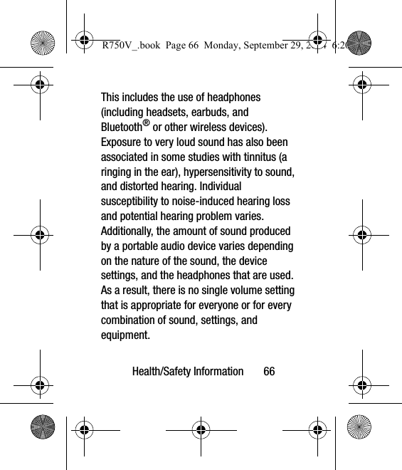 Health/Safety Information       66This includes the use of headphones (including headsets, earbuds, and Bluetooth® or other wireless devices). Exposure to very loud sound has also been associated in some studies with tinnitus (a ringing in the ear), hypersensitivity to sound, and distorted hearing. Individual susceptibility to noise-induced hearing loss and potential hearing problem varies. Additionally, the amount of sound produced by a portable audio device varies depending on the nature of the sound, the device settings, and the headphones that are used. As a result, there is no single volume setting that is appropriate for everyone or for every combination of sound, settings, and equipment.R750V_.book  Page 66  Monday, September 29, 2014  6:20 PM