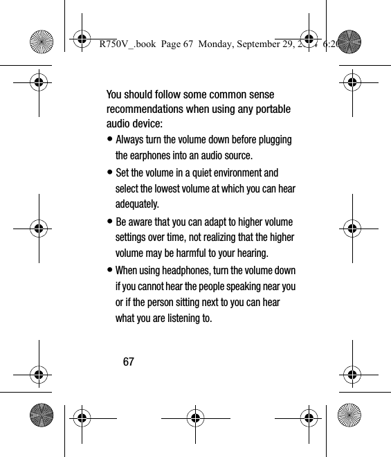 67You should follow some common sense recommendations when using any portable audio device:• Always turn the volume down before plugging the earphones into an audio source.• Set the volume in a quiet environment and select the lowest volume at which you can hear adequately.• Be aware that you can adapt to higher volume settings over time, not realizing that the higher volume may be harmful to your hearing.• When using headphones, turn the volume down if you cannot hear the people speaking near you or if the person sitting next to you can hear what you are listening to.R750V_.book  Page 67  Monday, September 29, 2014  6:20 PM