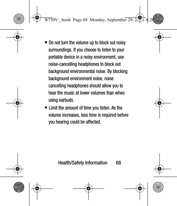 Health/Safety Information       68• Do not turn the volume up to block out noisy surroundings. If you choose to listen to your portable device in a noisy environment, use noise-cancelling headphones to block out background environmental noise. By blocking background environment noise, noise cancelling headphones should allow you to hear the music at lower volumes than when using earbuds.• Limit the amount of time you listen. As the volume increases, less time is required before you hearing could be affected.R750V_.book  Page 68  Monday, September 29, 2014  6:20 PM