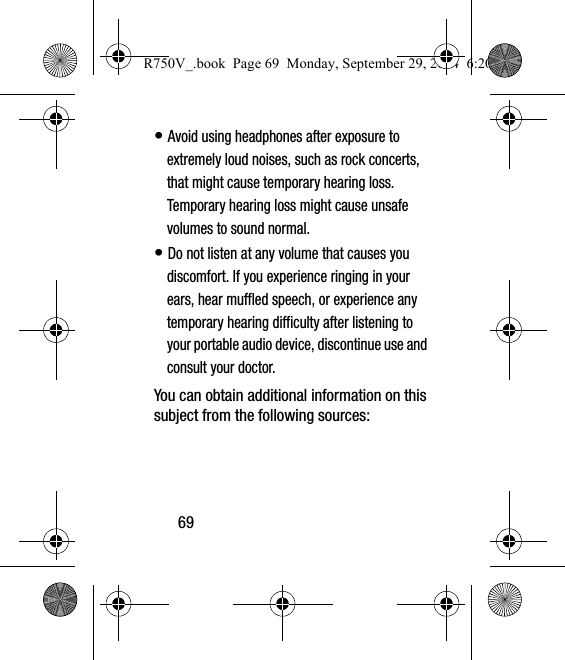 69• Avoid using headphones after exposure to extremely loud noises, such as rock concerts, that might cause temporary hearing loss. Temporary hearing loss might cause unsafe volumes to sound normal.• Do not listen at any volume that causes you discomfort. If you experience ringing in your ears, hear muffled speech, or experience any temporary hearing difficulty after listening to your portable audio device, discontinue use and consult your doctor.You can obtain additional information on this subject from the following sources:R750V_.book  Page 69  Monday, September 29, 2014  6:20 PM