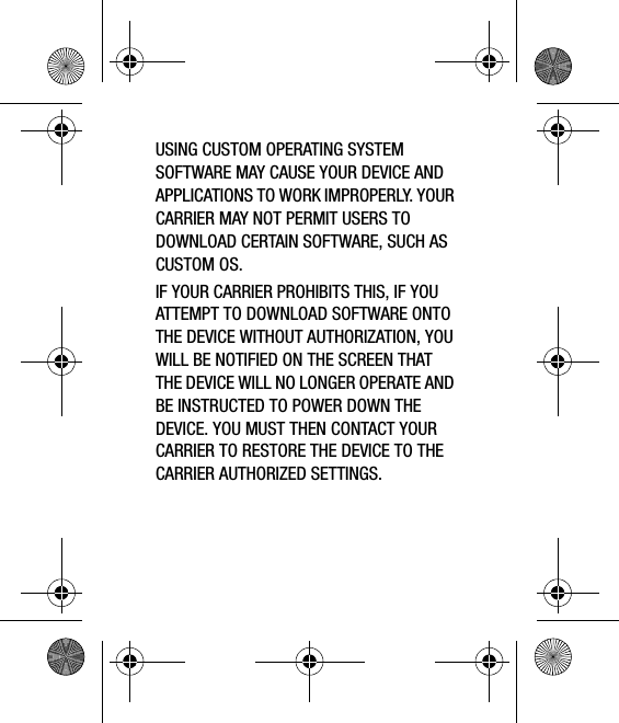 USING CUSTOM OPERATING SYSTEM SOFTWARE MAY CAUSE YOUR DEVICE AND APPLICATIONS TO WORK IMPROPERLY. YOUR CARRIER MAY NOT PERMIT USERS TO DOWNLOAD CERTAIN SOFTWARE, SUCH AS CUSTOM OS.IF YOUR CARRIER PROHIBITS THIS, IF YOU ATTEMPT TO DOWNLOAD SOFTWARE ONTO THE DEVICE WITHOUT AUTHORIZATION, YOU WILL BE NOTIFIED ON THE SCREEN THAT THE DEVICE WILL NO LONGER OPERATE AND BE INSTRUCTED TO POWER DOWN THE DEVICE. YOU MUST THEN CONTACT YOUR CARRIER TO RESTORE THE DEVICE TO THE CARRIER AUTHORIZED SETTINGS.