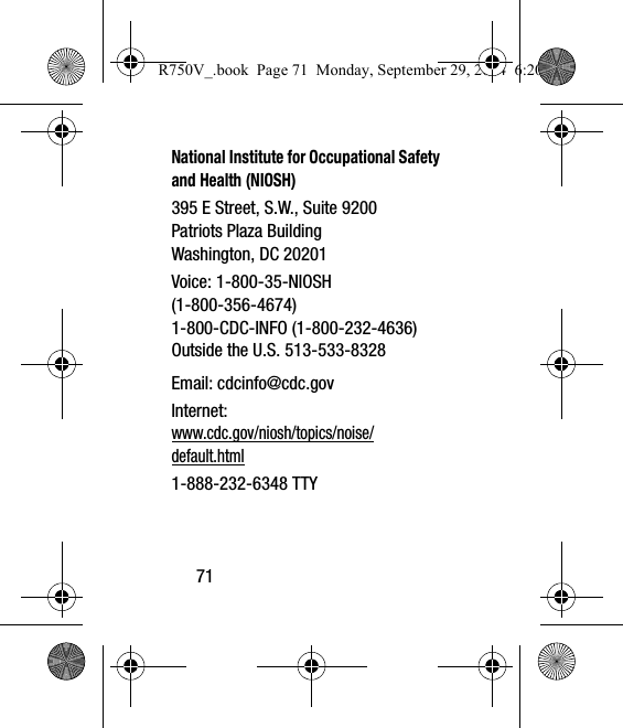 71National Institute for Occupational Safety and Health (NIOSH)395 E Street, S.W., Suite 9200Patriots Plaza BuildingWashington, DC 20201Voice: 1-800-35-NIOSH (1-800-356-4674)1-800-CDC-INFO (1-800-232-4636)Outside the U.S. 513-533-8328Email: cdcinfo@cdc.govInternet:www.cdc.gov/niosh/topics/noise/default.html1-888-232-6348 TTYR750V_.book  Page 71  Monday, September 29, 2014  6:20 PM