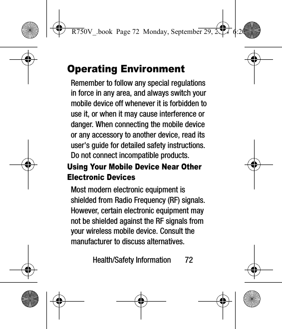 Health/Safety Information       72Operating EnvironmentRemember to follow any special regulations in force in any area, and always switch your mobile device off whenever it is forbidden to use it, or when it may cause interference or danger. When connecting the mobile device or any accessory to another device, read its user&apos;s guide for detailed safety instructions. Do not connect incompatible products.Using Your Mobile Device Near Other Electronic DevicesMost modern electronic equipment is shielded from Radio Frequency (RF) signals. However, certain electronic equipment may not be shielded against the RF signals from your wireless mobile device. Consult the manufacturer to discuss alternatives.R750V_.book  Page 72  Monday, September 29, 2014  6:20 PM