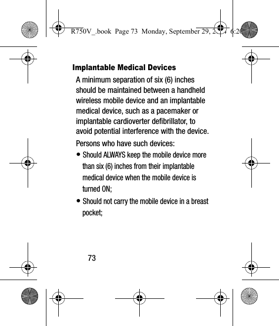 73Implantable Medical DevicesA minimum separation of six (6) inches should be maintained between a handheld wireless mobile device and an implantable medical device, such as a pacemaker or implantable cardioverter defibrillator, to avoid potential interference with the device.Persons who have such devices:• Should ALWAYS keep the mobile device more than six (6) inches from their implantable medical device when the mobile device is turned ON;• Should not carry the mobile device in a breast pocket;R750V_.book  Page 73  Monday, September 29, 2014  6:20 PM