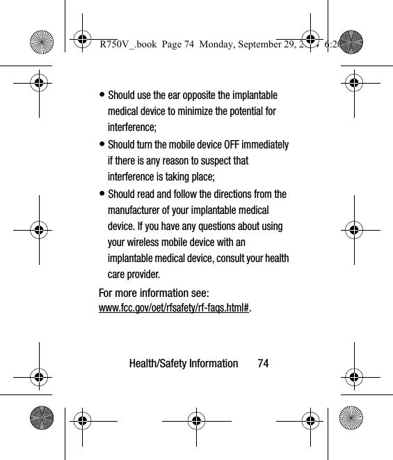 Health/Safety Information       74• Should use the ear opposite the implantable medical device to minimize the potential for interference;• Should turn the mobile device OFF immediately if there is any reason to suspect that interference is taking place;• Should read and follow the directions from the manufacturer of your implantable medical device. If you have any questions about using your wireless mobile device with an implantable medical device, consult your health care provider.For more information see: www.fcc.gov/oet/rfsafety/rf-faqs.html#.R750V_.book  Page 74  Monday, September 29, 2014  6:20 PM