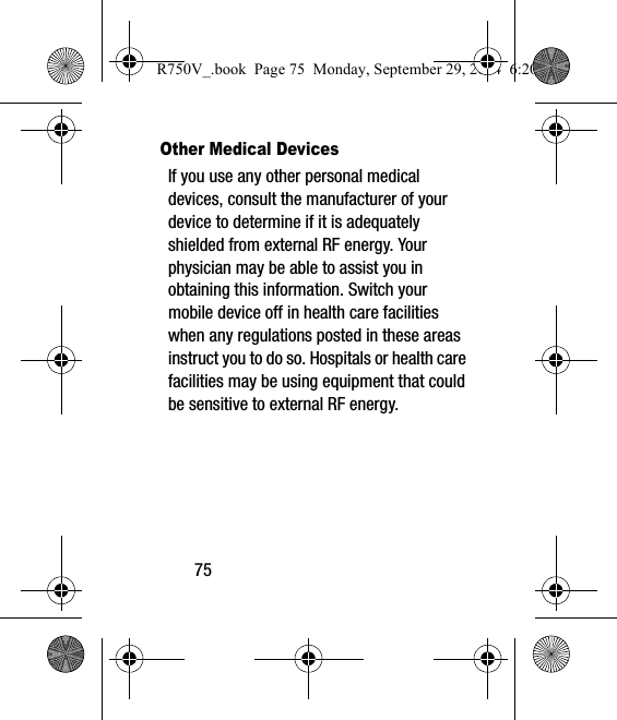 75Other Medical DevicesIf you use any other personal medical devices, consult the manufacturer of your device to determine if it is adequately shielded from external RF energy. Your physician may be able to assist you in obtaining this information. Switch your mobile device off in health care facilities when any regulations posted in these areas instruct you to do so. Hospitals or health care facilities may be using equipment that could be sensitive to external RF energy.R750V_.book  Page 75  Monday, September 29, 2014  6:20 PM