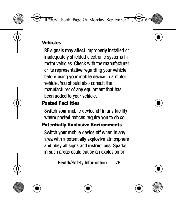 Health/Safety Information       76VehiclesRF signals may affect improperly installed or inadequately shielded electronic systems in motor vehicles. Check with the manufacturer or its representative regarding your vehicle before using your mobile device in a motor vehicle. You should also consult the manufacturer of any equipment that has been added to your vehicle.Posted FacilitiesSwitch your mobile device off in any facility where posted notices require you to do so.Potentially Explosive EnvironmentsSwitch your mobile device off when in any area with a potentially explosive atmosphere and obey all signs and instructions. Sparks in such areas could cause an explosion or R750V_.book  Page 76  Monday, September 29, 2014  6:20 PM