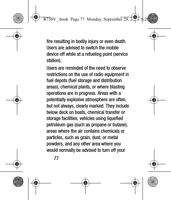 77fire resulting in bodily injury or even death. Users are advised to switch the mobile device off while at a refueling point (service station). Users are reminded of the need to observe restrictions on the use of radio equipment in fuel depots (fuel storage and distribution areas), chemical plants, or where blasting operations are in progress. Areas with a potentially explosive atmosphere are often, but not always, clearly marked. They include below deck on boats, chemical transfer or storage facilities, vehicles using liquefied petroleum gas (such as propane or butane), areas where the air contains chemicals or particles, such as grain, dust, or metal powders, and any other area where you would normally be advised to turn off your R750V_.book  Page 77  Monday, September 29, 2014  6:20 PM