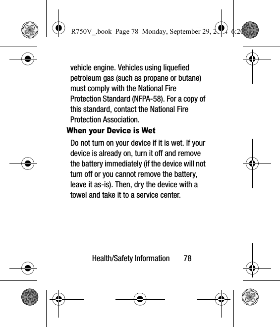 Health/Safety Information       78vehicle engine. Vehicles using liquefied petroleum gas (such as propane or butane) must comply with the National Fire Protection Standard (NFPA-58). For a copy of this standard, contact the National Fire Protection Association.When your Device is WetDo not turn on your device if it is wet. If your device is already on, turn it off and remove the battery immediately (if the device will not turn off or you cannot remove the battery, leave it as-is). Then, dry the device with a towel and take it to a service center.R750V_.book  Page 78  Monday, September 29, 2014  6:20 PM