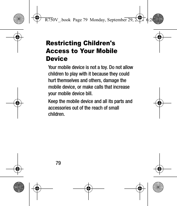 79Restricting Children&apos;s Access to Your Mobile DeviceYour mobile device is not a toy. Do not allow children to play with it because they could hurt themselves and others, damage the mobile device, or make calls that increase your mobile device bill.Keep the mobile device and all its parts and accessories out of the reach of small children.R750V_.book  Page 79  Monday, September 29, 2014  6:20 PM