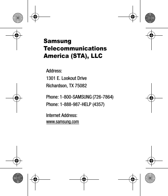 Samsung Telecommunications America (STA), LLCAddress:1301 E. Lookout DriveRichardson, TX 75082Phone: 1-800-SAMSUNG (726-7864)Phone: 1-888-987-HELP (4357)Internet Address: www.samsung.com