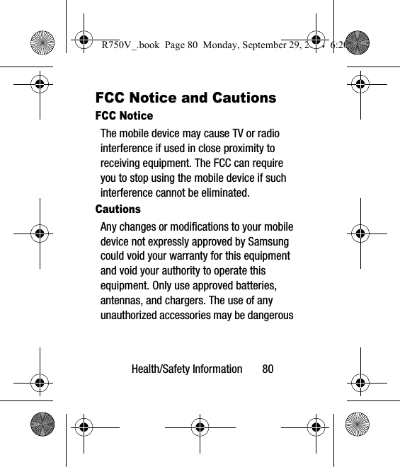 Health/Safety Information       80FCC Notice and CautionsFCC NoticeThe mobile device may cause TV or radio interference if used in close proximity to receiving equipment. The FCC can require you to stop using the mobile device if such interference cannot be eliminated. CautionsAny changes or modifications to your mobile device not expressly approved by Samsung could void your warranty for this equipment and void your authority to operate this equipment. Only use approved batteries, antennas, and chargers. The use of any unauthorized accessories may be dangerous R750V_.book  Page 80  Monday, September 29, 2014  6:20 PM