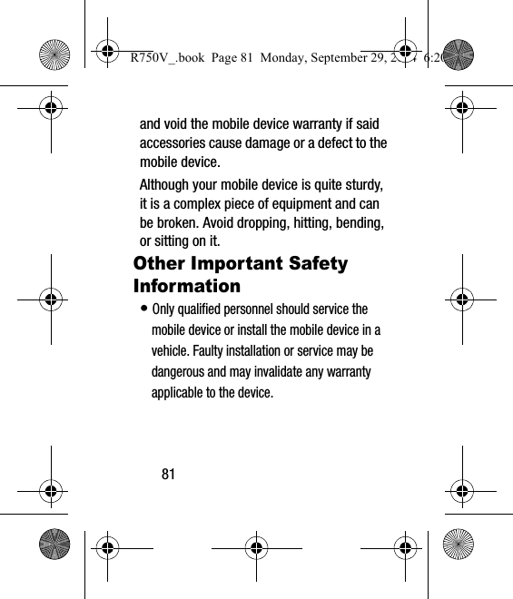 81and void the mobile device warranty if said accessories cause damage or a defect to the mobile device. Although your mobile device is quite sturdy, it is a complex piece of equipment and can be broken. Avoid dropping, hitting, bending, or sitting on it.Other Important Safety Information• Only qualified personnel should service the mobile device or install the mobile device in a vehicle. Faulty installation or service may be dangerous and may invalidate any warranty applicable to the device.R750V_.book  Page 81  Monday, September 29, 2014  6:20 PM