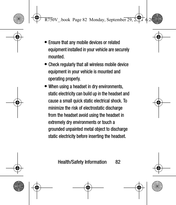 Health/Safety Information       82• Ensure that any mobile devices or related equipment installed in your vehicle are securely mounted.• Check regularly that all wireless mobile device equipment in your vehicle is mounted and operating properly.• When using a headset in dry environments, static electricity can build up in the headset and cause a small quick static electrical shock. To minimize the risk of electrostatic discharge from the headset avoid using the headset in extremely dry environments or touch a grounded unpainted metal object to discharge static electricity before inserting the headset.R750V_.book  Page 82  Monday, September 29, 2014  6:20 PM