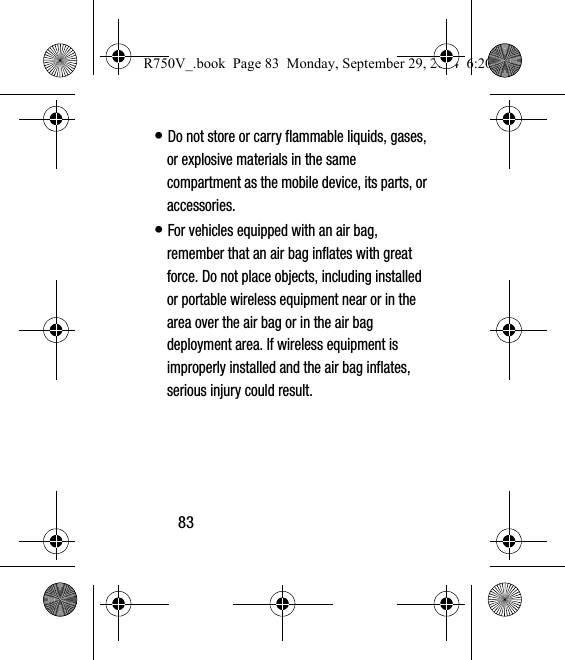 83• Do not store or carry flammable liquids, gases, or explosive materials in the same compartment as the mobile device, its parts, or accessories.• For vehicles equipped with an air bag, remember that an air bag inflates with great force. Do not place objects, including installed or portable wireless equipment near or in the area over the air bag or in the air bag deployment area. If wireless equipment is improperly installed and the air bag inflates, serious injury could result.R750V_.book  Page 83  Monday, September 29, 2014  6:20 PM