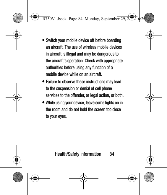 Health/Safety Information       84• Switch your mobile device off before boarding an aircraft. The use of wireless mobile devices in aircraft is illegal and may be dangerous to the aircraft&apos;s operation. Check with appropriate authorities before using any function of a mobile device while on an aircraft.• Failure to observe these instructions may lead to the suspension or denial of cell phone services to the offender, or legal action, or both.• While using your device, leave some lights on in the room and do not hold the screen too close to your eyes.R750V_.book  Page 84  Monday, September 29, 2014  6:20 PM