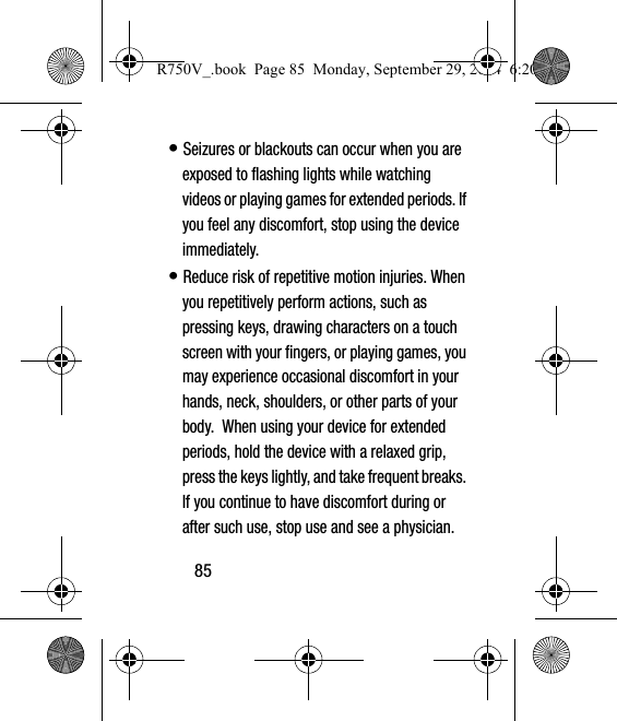 85• Seizures or blackouts can occur when you are exposed to flashing lights while watching videos or playing games for extended periods. If you feel any discomfort, stop using the device immediately.• Reduce risk of repetitive motion injuries. When you repetitively perform actions, such as pressing keys, drawing characters on a touch screen with your fingers, or playing games, you may experience occasional discomfort in your hands, neck, shoulders, or other parts of your body.  When using your device for extended periods, hold the device with a relaxed grip, press the keys lightly, and take frequent breaks. If you continue to have discomfort during or after such use, stop use and see a physician.R750V_.book  Page 85  Monday, September 29, 2014  6:20 PM