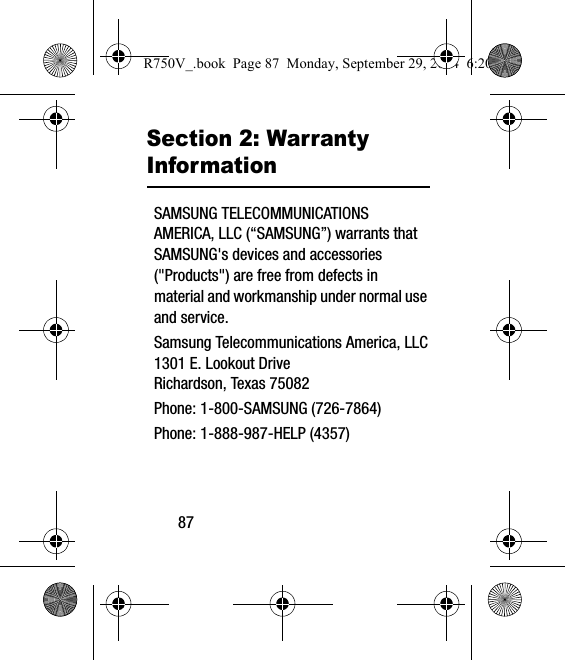 87Section 2: Warranty InformationSAMSUNG TELECOMMUNICATIONS AMERICA, LLC (“SAMSUNG”) warrants that SAMSUNG&apos;s devices and accessories (&quot;Products&quot;) are free from defects in material and workmanship under normal use and service.Samsung Telecommunications America, LLC1301 E. Lookout DriveRichardson, Texas 75082Phone: 1-800-SAMSUNG (726-7864)Phone: 1-888-987-HELP (4357)R750V_.book  Page 87  Monday, September 29, 2014  6:20 PM