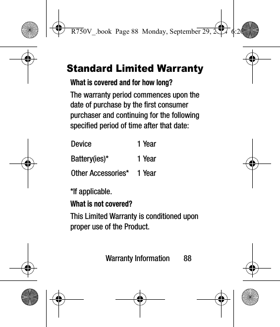 Warranty Information       88Standard Limited WarrantyWhat is covered and for how long?The warranty period commences upon the date of purchase by the first consumer purchaser and continuing for the following specified period of time after that date:*If applicable.What is not covered?This Limited Warranty is conditioned upon proper use of the Product. Device 1 YearBattery(ies)* 1 YearOther Accessories* 1 YearR750V_.book  Page 88  Monday, September 29, 2014  6:20 PM