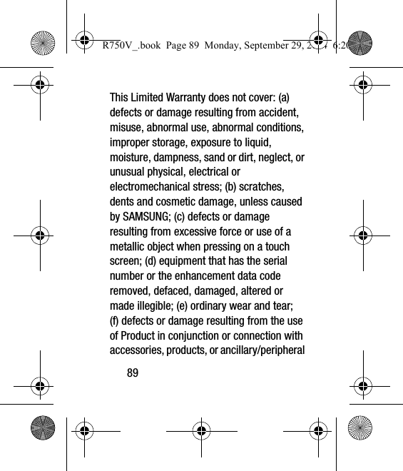 89This Limited Warranty does not cover: (a) defects or damage resulting from accident, misuse, abnormal use, abnormal conditions, improper storage, exposure to liquid, moisture, dampness, sand or dirt, neglect, or unusual physical, electrical or electromechanical stress; (b) scratches, dents and cosmetic damage, unless caused by SAMSUNG; (c) defects or damage resulting from excessive force or use of a metallic object when pressing on a touch screen; (d) equipment that has the serial number or the enhancement data code removed, defaced, damaged, altered or made illegible; (e) ordinary wear and tear; (f) defects or damage resulting from the use of Product in conjunction or connection with accessories, products, or ancillary/peripheral R750V_.book  Page 89  Monday, September 29, 2014  6:20 PM