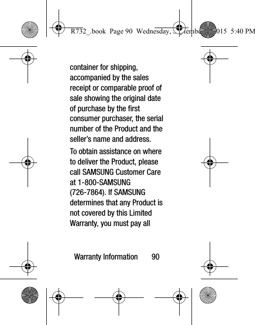 Warranty Information       90container for shipping, accompanied by the sales receipt or comparable proof of sale showing the original date of purchase by the first consumer purchaser, the serial number of the Product and the seller’s name and address. To obtain assistance on where to deliver the Product, please call SAMSUNG Customer Care at 1-800-SAMSUNG (726-7864). If SAMSUNG determines that any Product is not covered by this Limited Warranty, you must pay all R732_.book  Page 90  Wednesday, September 2, 2015  5:40 PM