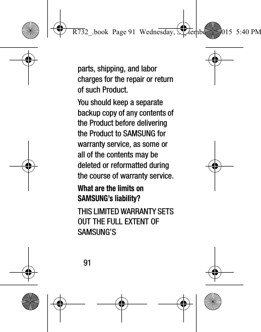 91parts, shipping, and labor charges for the repair or return of such Product.You should keep a separate backup copy of any contents of the Product before delivering the Product to SAMSUNG for warranty service, as some or all of the contents may be deleted or reformatted during the course of warranty service.What are the limits on SAMSUNG’s liability?THIS LIMITED WARRANTY SETS OUT THE FULL EXTENT OF SAMSUNG’S R732_.book  Page 91  Wednesday, September 2, 2015  5:40 PM
