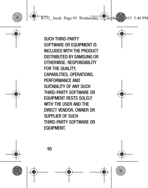 95SUCH THIRD-PARTY SOFTWARE OR EQUIPMENT IS INCLUDED WITH THE PRODUCT DISTRIBUTED BY SAMSUNG OR OTHERWISE. RESPONSIBILITY FOR THE QUALITY, CAPABILITIES, OPERATIONS, PERFORMANCE AND SUITABILITY OF ANY SUCH THIRD-PARTY SOFTWARE OR EQUIPMENT RESTS SOLELY WITH THE USER AND THE DIRECT VENDOR, OWNER OR SUPPLIER OF SUCH THIRD-PARTY SOFTWARE OR EQUIPMENT.R732_.book  Page 95  Wednesday, September 2, 2015  5:40 PM
