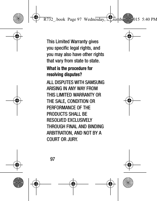 97This Limited Warranty gives you specific legal rights, and you may also have other rights that vary from state to state.What is the procedure for resolving disputes?ALL DISPUTES WITH SAMSUNG ARISING IN ANY WAY FROM THIS LIMITED WARRANTY OR THE SALE, CONDITION OR PERFORMANCE OF THE PRODUCTS SHALL BE RESOLVED EXCLUSIVELY THROUGH FINAL AND BINDING ARBITRATION, AND NOT BY A COURT OR JURY. R732_.book  Page 97  Wednesday, September 2, 2015  5:40 PM