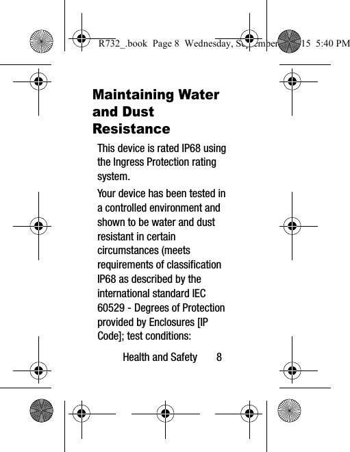 Health and Safety       8Maintaining Water and Dust ResistanceThis device is rated IP68 using the Ingress Protection rating system. Your device has been tested in a controlled environment and shown to be water and dust resistant in certain circumstances (meets requirements of classification IP68 as described by the international standard IEC 60529 - Degrees of Protection provided by Enclosures [IP Code]; test conditions: R732_.book  Page 8  Wednesday, September 2, 2015  5:40 PM