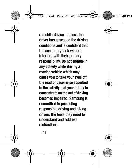 21a mobile device - unless the driver has assessed the driving conditions and is confident that the secondary task will not interfere with their primary responsibility. Do not engage in any activity while driving a moving vehicle which may cause you to take your eyes off the road or become so absorbed in the activity that your ability to concentrate on the act of driving becomes impaired. Samsung is committed to promoting responsible driving and giving drivers the tools they need to understand and address distractions.R732_.book  Page 21  Wednesday, September 2, 2015  5:40 PM