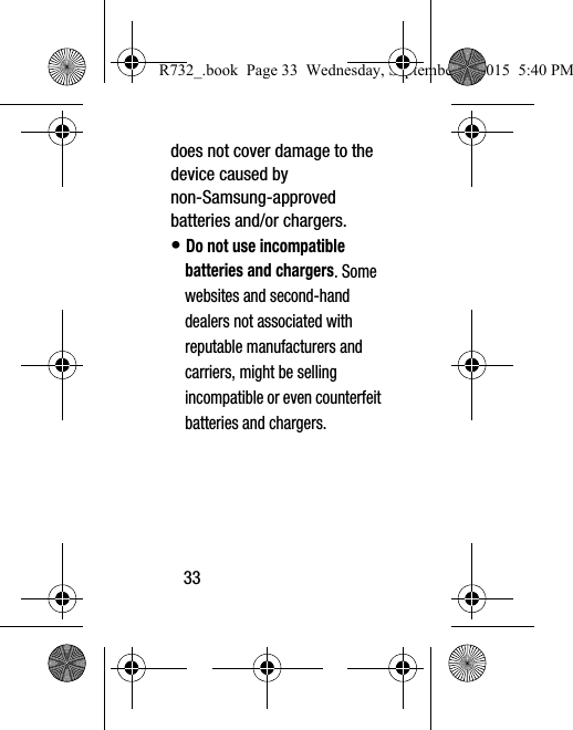 33does not cover damage to the device caused by non-Samsung-approved batteries and/or chargers.• Do not use incompatible batteries and chargers. Some websites and second-hand dealers not associated with reputable manufacturers and carriers, might be selling incompatible or even counterfeit batteries and chargers. R732_.book  Page 33  Wednesday, September 2, 2015  5:40 PM