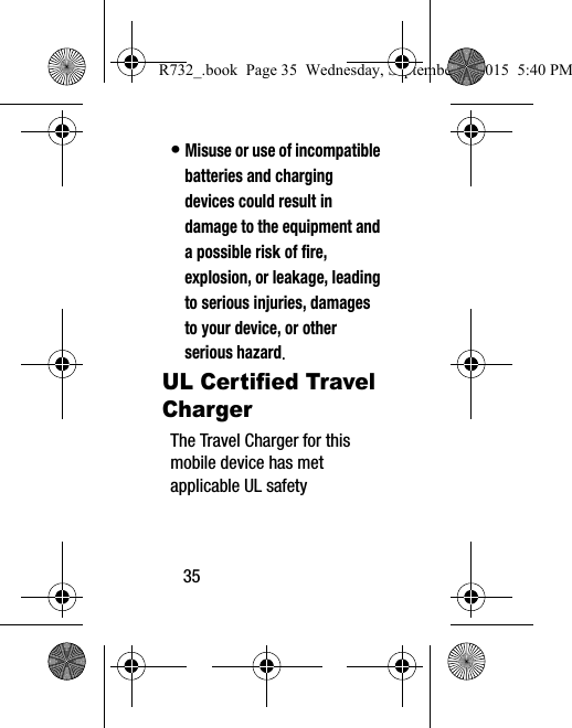 35• Misuse or use of incompatible batteries and charging devices could result in damage to the equipment and a possible risk of fire, explosion, or leakage, leading to serious injuries, damages to your device, or other serious hazard.UL Certified Travel ChargerThe Travel Charger for this mobile device has met applicable UL safety R732_.book  Page 35  Wednesday, September 2, 2015  5:40 PM