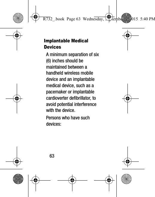 63Implantable Medical DevicesA minimum separation of six (6) inches should be maintained between a handheld wireless mobile device and an implantable medical device, such as a pacemaker or implantable cardioverter defibrillator, to avoid potential interference with the device.Persons who have such devices:R732_.book  Page 63  Wednesday, September 2, 2015  5:40 PM