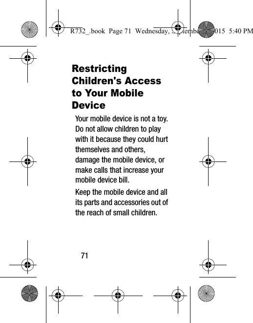 71Restricting Children&apos;s Access to Your Mobile DeviceYour mobile device is not a toy. Do not allow children to play with it because they could hurt themselves and others, damage the mobile device, or make calls that increase your mobile device bill.Keep the mobile device and all its parts and accessories out of the reach of small children.R732_.book  Page 71  Wednesday, September 2, 2015  5:40 PM
