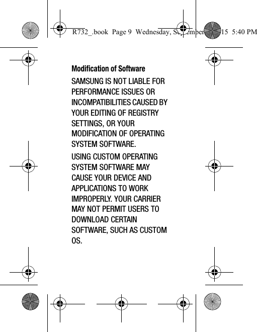 Modification of SoftwareSAMSUNG IS NOT LIABLE FOR PERFORMANCE ISSUES OR INCOMPATIBILITIES CAUSED BY YOUR EDITING OF REGISTRY SETTINGS, OR YOUR MODIFICATION OF OPERATING SYSTEM SOFTWARE. USING CUSTOM OPERATING SYSTEM SOFTWARE MAY CAUSE YOUR DEVICE AND APPLICATIONS TO WORK IMPROPERLY. YOUR CARRIER MAY NOT PERMIT USERS TO DOWNLOAD CERTAIN SOFTWARE, SUCH AS CUSTOM OS.R732_.book  Page 9  Wednesday, September 2, 2015  5:40 PM