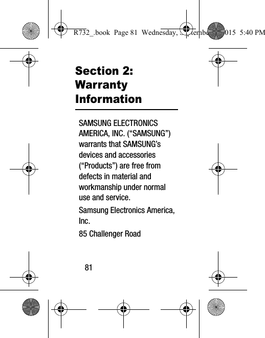 81Section 2: Warranty InformationSAMSUNG ELECTRONICS AMERICA, INC. (“SAMSUNG”) warrants that SAMSUNG’s devices and accessories (“Products”) are free from defects in material and workmanship under normal use and service.Samsung Electronics America, Inc.85 Challenger RoadR732_.book  Page 81  Wednesday, September 2, 2015  5:40 PM