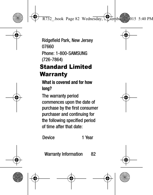 Warranty Information       82Ridgefield Park, New Jersey 07660Phone: 1-800-SAMSUNG (726-7864)Standard Limited WarrantyWhat is covered and for how long?The warranty period commences upon the date of purchase by the first consumer purchaser and continuing for the following specified period of time after that date:Device 1 YearR732_.book  Page 82  Wednesday, September 2, 2015  5:40 PM