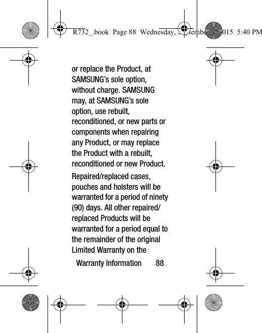 Warranty Information       88or replace the Product, at SAMSUNG’s sole option, without charge. SAMSUNG may, at SAMSUNG’s sole option, use rebuilt, reconditioned, or new parts or components when repairing any Product, or may replace the Product with a rebuilt, reconditioned or new Product. Repaired/replaced cases, pouches and holsters will be warranted for a period of ninety (90) days. All other repaired/replaced Products will be warranted for a period equal to the remainder of the original Limited Warranty on the R732_.book  Page 88  Wednesday, September 2, 2015  5:40 PM
