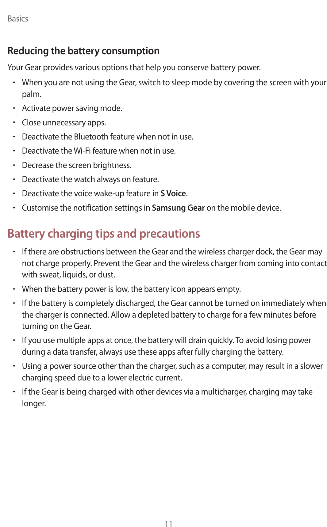 Basics11Reducing the battery consumptionYour Gear provides various options that help you conserve battery power.•When you are not using the Gear, switch to sleep mode by covering the screen with your palm.•Activate power saving mode.•Close unnecessary apps.•Deactivate the Bluetooth feature when not in use.•Deactivate the Wi-Fi feature when not in use.•Decrease the screen brightness.•Deactivate the watch always on feature.•Deactivate the voice wake-up feature in S Voice.•Customise the notification settings in Samsung Gear on the mobile device.Battery charging tips and precautions•If there are obstructions between the Gear and the wireless charger dock, the Gear may not charge properly. Prevent the Gear and the wireless charger from coming into contact with sweat, liquids, or dust.•When the battery power is low, the battery icon appears empty.•If the battery is completely discharged, the Gear cannot be turned on immediately when the charger is connected. Allow a depleted battery to charge for a few minutes before turning on the Gear.•If you use multiple apps at once, the battery will drain quickly. To avoid losing power during a data transfer, always use these apps after fully charging the battery.•Using a power source other than the charger, such as a computer, may result in a slower charging speed due to a lower electric current.•If the Gear is being charged with other devices via a multicharger, charging may take longer.