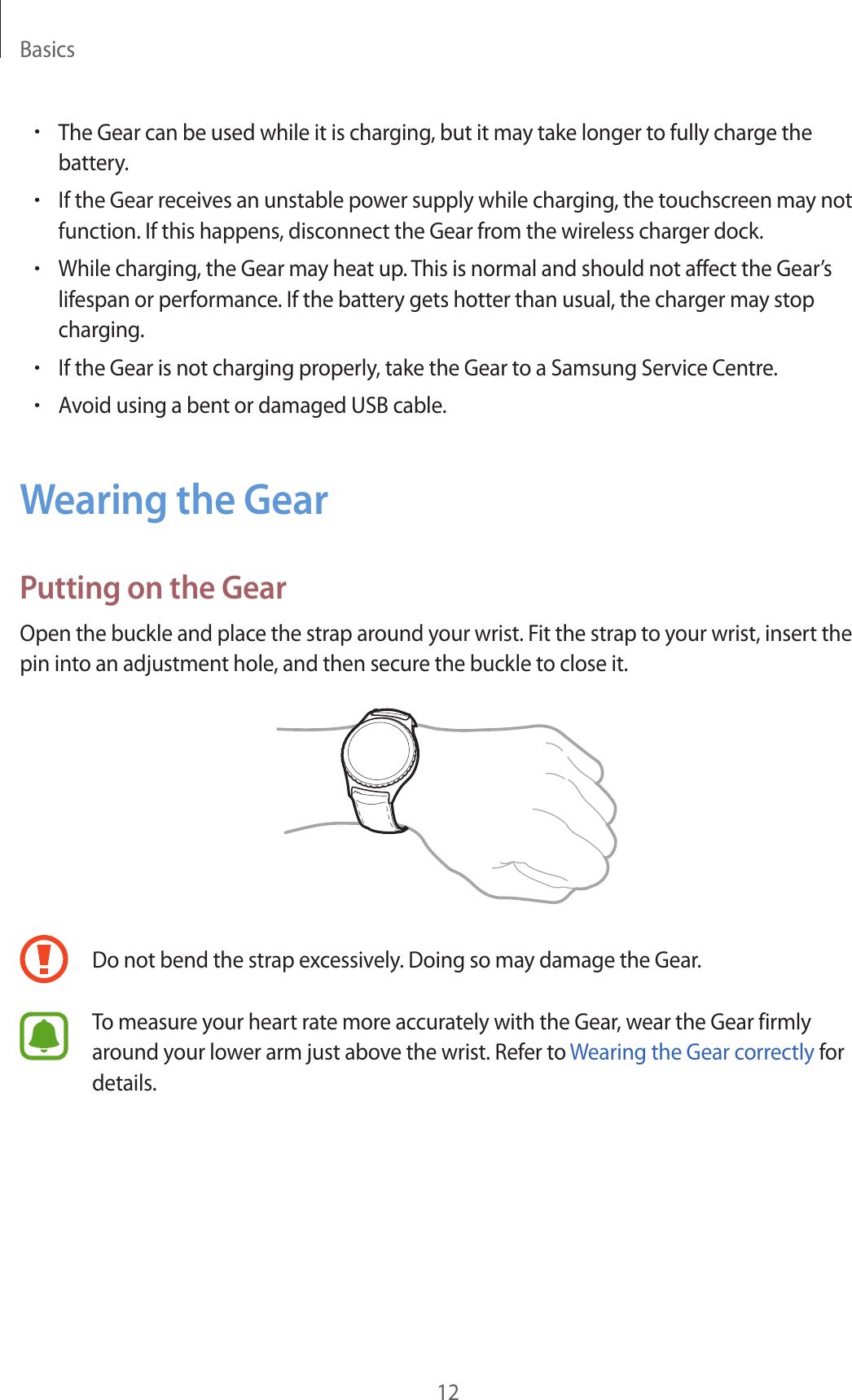 Basics12•The Gear can be used while it is charging, but it may take longer to fully charge the battery.•If the Gear receives an unstable power supply while charging, the touchscreen may not function. If this happens, disconnect the Gear from the wireless charger dock.•While charging, the Gear may heat up. This is normal and should not affect the Gear’s lifespan or performance. If the battery gets hotter than usual, the charger may stop charging.•If the Gear is not charging properly, take the Gear to a Samsung Service Centre.•Avoid using a bent or damaged USB cable.Wearing the GearPutting on the GearOpen the buckle and place the strap around your wrist. Fit the strap to your wrist, insert the pin into an adjustment hole, and then secure the buckle to close it.Do not bend the strap excessively. Doing so may damage the Gear.To measure your heart rate more accurately with the Gear, wear the Gear firmly around your lower arm just above the wrist. Refer to Wearing the Gear correctly for details.