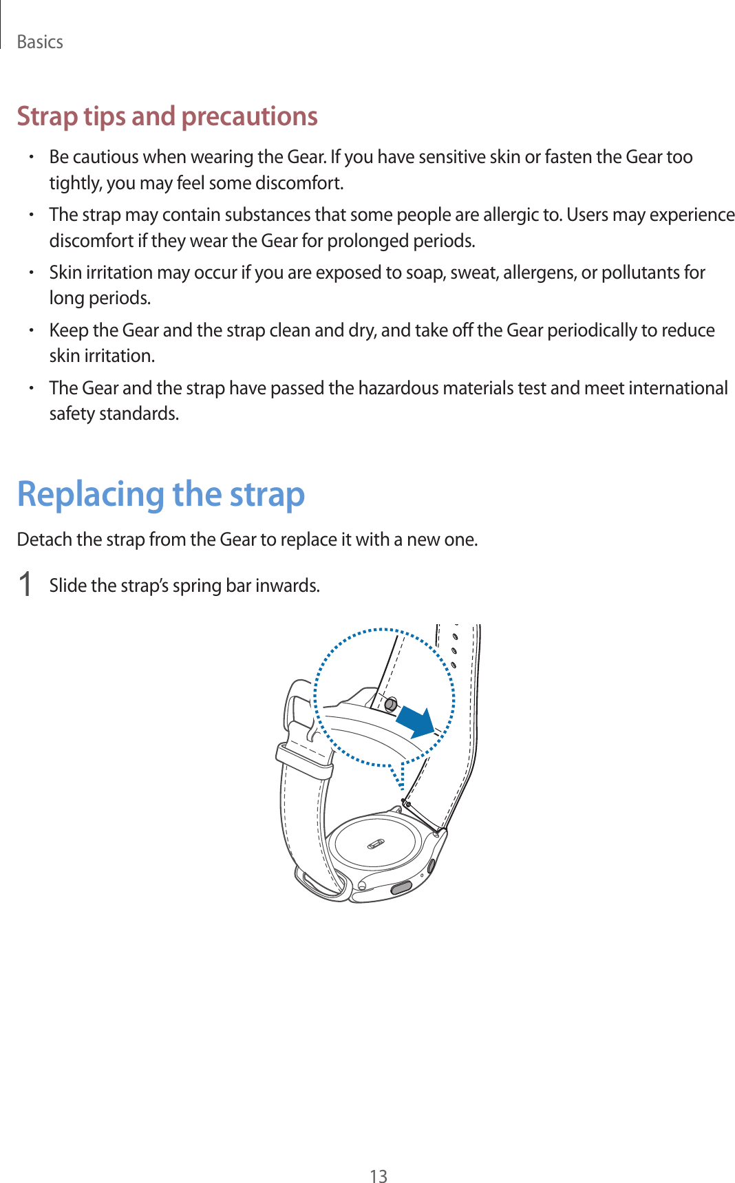 Basics13Strap tips and precautions•Be cautious when wearing the Gear. If you have sensitive skin or fasten the Gear too tightly, you may feel some discomfort.•The strap may contain substances that some people are allergic to. Users may experience discomfort if they wear the Gear for prolonged periods.•Skin irritation may occur if you are exposed to soap, sweat, allergens, or pollutants for long periods.•Keep the Gear and the strap clean and dry, and take off the Gear periodically to reduce skin irritation.•The Gear and the strap have passed the hazardous materials test and meet international safety standards.Replacing the strapDetach the strap from the Gear to replace it with a new one.1  Slide the strap’s spring bar inwards.