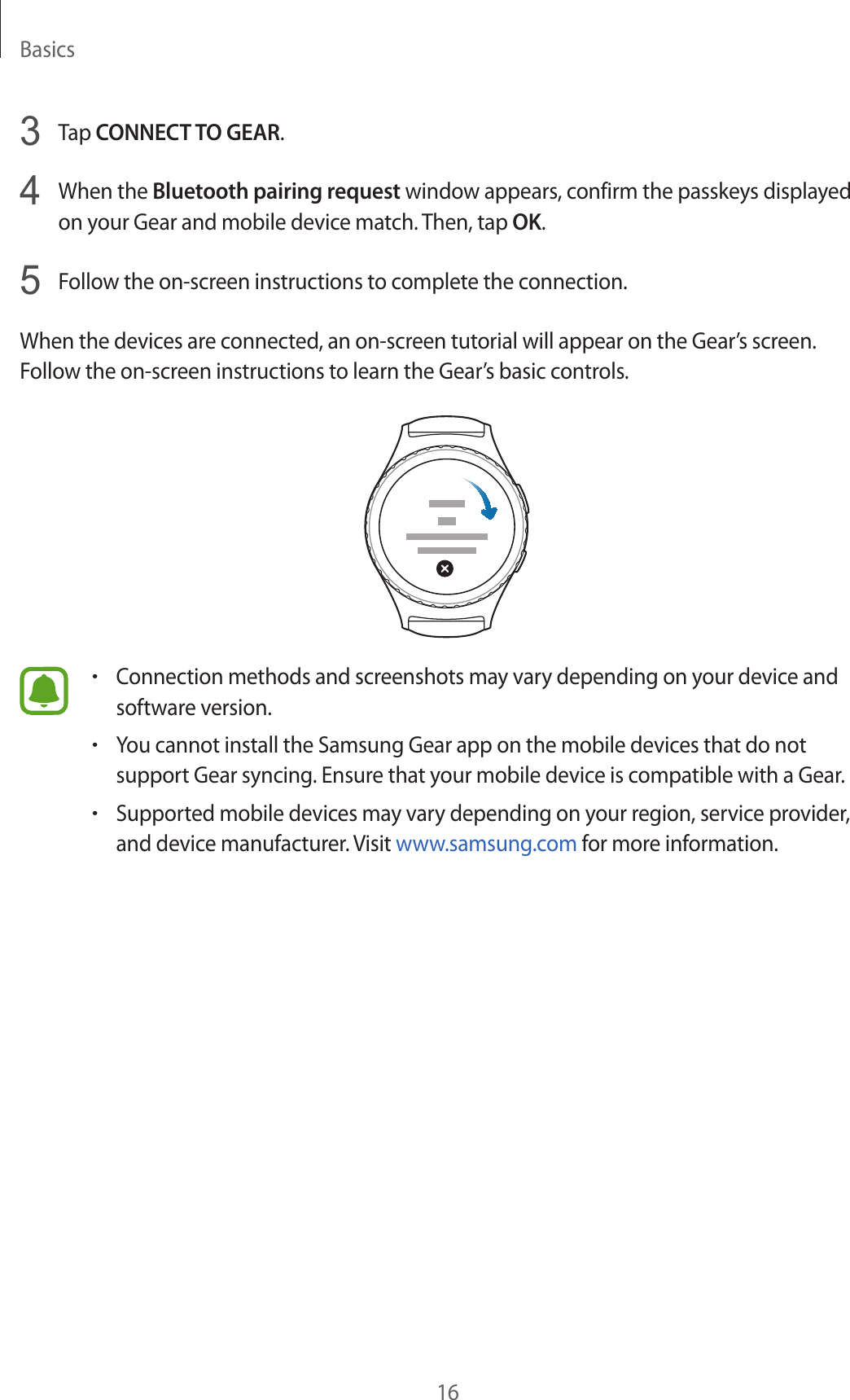 Basics163  Tap CONNECT TO GEAR.4  When the Bluetooth pairing request window appears, confirm the passkeys displayed on your Gear and mobile device match. Then, tap OK.5  Follow the on-screen instructions to complete the connection.When the devices are connected, an on-screen tutorial will appear on the Gear’s screen. Follow the on-screen instructions to learn the Gear’s basic controls.•Connection methods and screenshots may vary depending on your device and software version.•You cannot install the Samsung Gear app on the mobile devices that do not support Gear syncing. Ensure that your mobile device is compatible with a Gear.•Supported mobile devices may vary depending on your region, service provider, and device manufacturer. Visit www.samsung.com for more information.